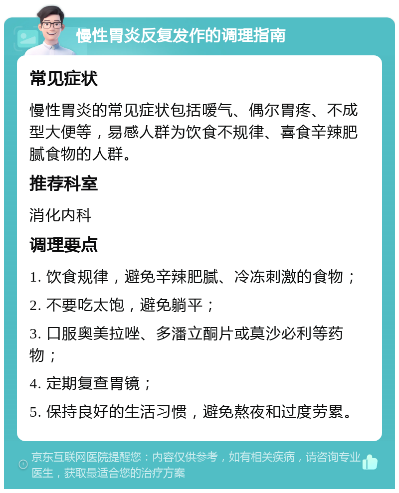 慢性胃炎反复发作的调理指南 常见症状 慢性胃炎的常见症状包括嗳气、偶尔胃疼、不成型大便等，易感人群为饮食不规律、喜食辛辣肥腻食物的人群。 推荐科室 消化内科 调理要点 1. 饮食规律，避免辛辣肥腻、冷冻刺激的食物； 2. 不要吃太饱，避免躺平； 3. 口服奥美拉唑、多潘立酮片或莫沙必利等药物； 4. 定期复查胃镜； 5. 保持良好的生活习惯，避免熬夜和过度劳累。