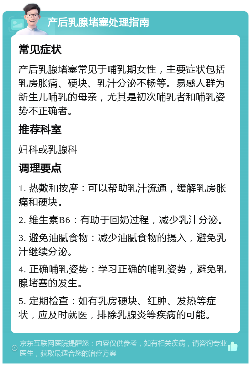 产后乳腺堵塞处理指南 常见症状 产后乳腺堵塞常见于哺乳期女性，主要症状包括乳房胀痛、硬块、乳汁分泌不畅等。易感人群为新生儿哺乳的母亲，尤其是初次哺乳者和哺乳姿势不正确者。 推荐科室 妇科或乳腺科 调理要点 1. 热敷和按摩：可以帮助乳汁流通，缓解乳房胀痛和硬块。 2. 维生素B6：有助于回奶过程，减少乳汁分泌。 3. 避免油腻食物：减少油腻食物的摄入，避免乳汁继续分泌。 4. 正确哺乳姿势：学习正确的哺乳姿势，避免乳腺堵塞的发生。 5. 定期检查：如有乳房硬块、红肿、发热等症状，应及时就医，排除乳腺炎等疾病的可能。