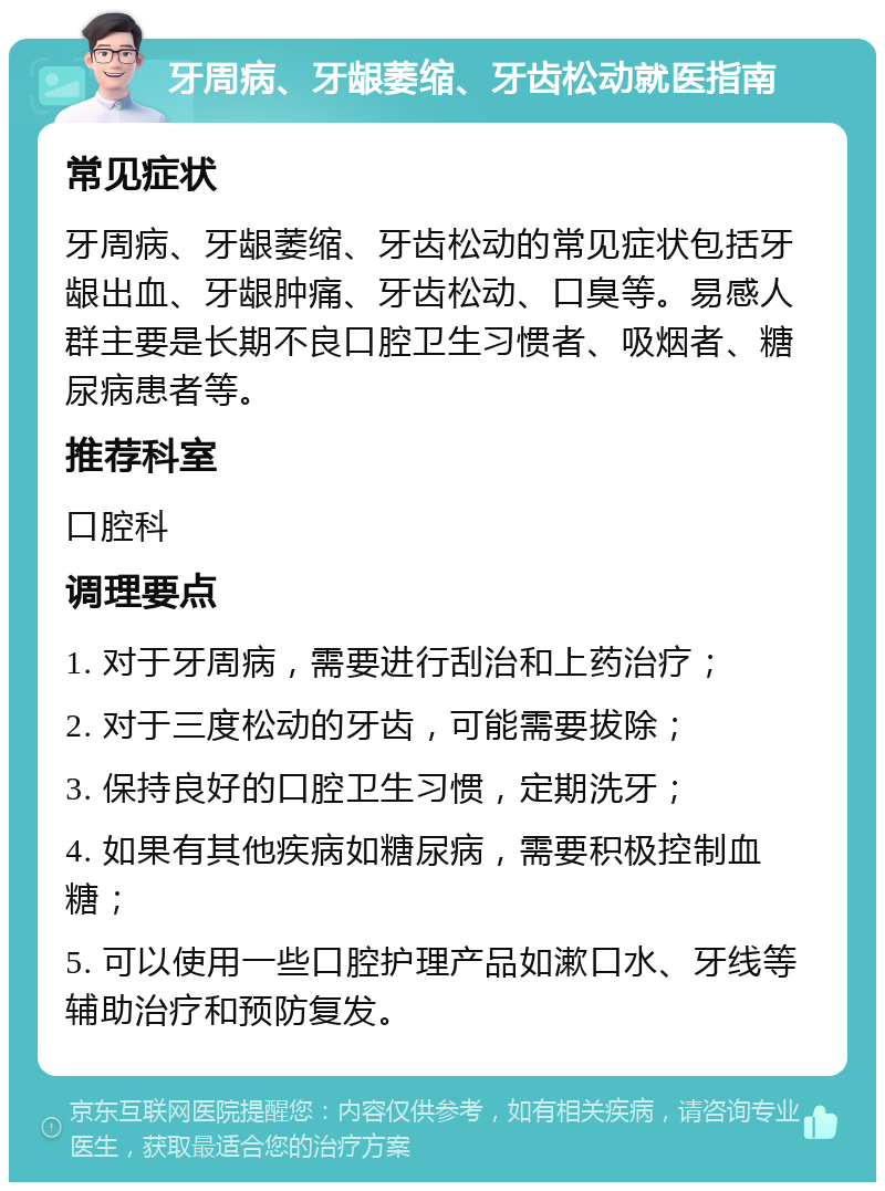 牙周病、牙龈萎缩、牙齿松动就医指南 常见症状 牙周病、牙龈萎缩、牙齿松动的常见症状包括牙龈出血、牙龈肿痛、牙齿松动、口臭等。易感人群主要是长期不良口腔卫生习惯者、吸烟者、糖尿病患者等。 推荐科室 口腔科 调理要点 1. 对于牙周病，需要进行刮治和上药治疗； 2. 对于三度松动的牙齿，可能需要拔除； 3. 保持良好的口腔卫生习惯，定期洗牙； 4. 如果有其他疾病如糖尿病，需要积极控制血糖； 5. 可以使用一些口腔护理产品如漱口水、牙线等辅助治疗和预防复发。