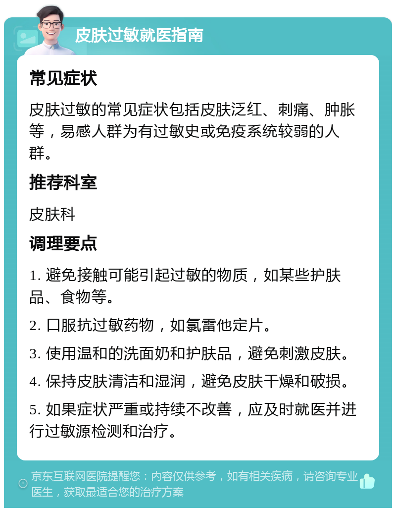 皮肤过敏就医指南 常见症状 皮肤过敏的常见症状包括皮肤泛红、刺痛、肿胀等，易感人群为有过敏史或免疫系统较弱的人群。 推荐科室 皮肤科 调理要点 1. 避免接触可能引起过敏的物质，如某些护肤品、食物等。 2. 口服抗过敏药物，如氯雷他定片。 3. 使用温和的洗面奶和护肤品，避免刺激皮肤。 4. 保持皮肤清洁和湿润，避免皮肤干燥和破损。 5. 如果症状严重或持续不改善，应及时就医并进行过敏源检测和治疗。