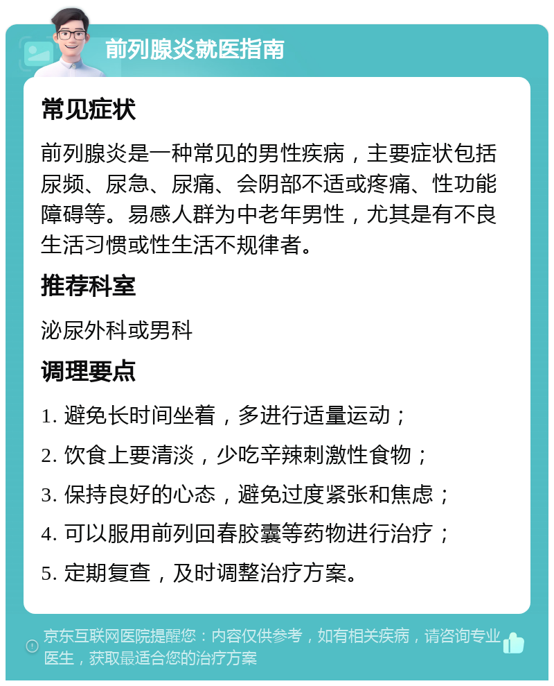 前列腺炎就医指南 常见症状 前列腺炎是一种常见的男性疾病，主要症状包括尿频、尿急、尿痛、会阴部不适或疼痛、性功能障碍等。易感人群为中老年男性，尤其是有不良生活习惯或性生活不规律者。 推荐科室 泌尿外科或男科 调理要点 1. 避免长时间坐着，多进行适量运动； 2. 饮食上要清淡，少吃辛辣刺激性食物； 3. 保持良好的心态，避免过度紧张和焦虑； 4. 可以服用前列回春胶囊等药物进行治疗； 5. 定期复查，及时调整治疗方案。