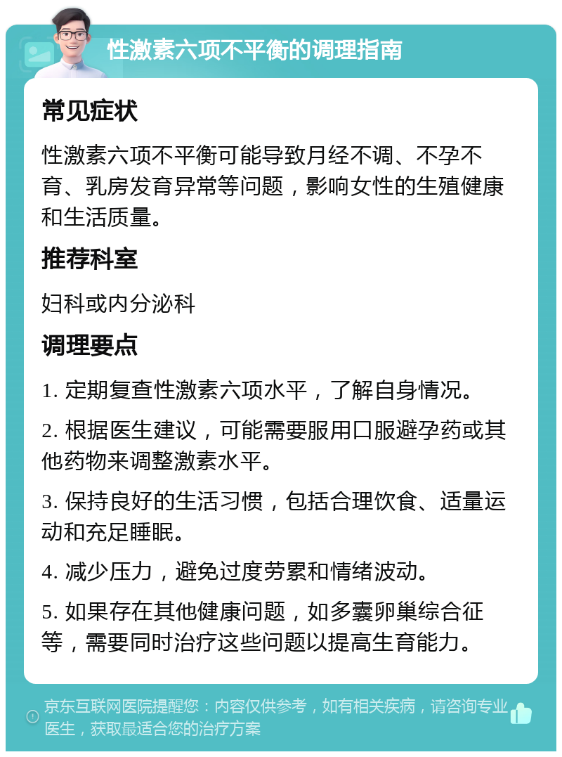 性激素六项不平衡的调理指南 常见症状 性激素六项不平衡可能导致月经不调、不孕不育、乳房发育异常等问题，影响女性的生殖健康和生活质量。 推荐科室 妇科或内分泌科 调理要点 1. 定期复查性激素六项水平，了解自身情况。 2. 根据医生建议，可能需要服用口服避孕药或其他药物来调整激素水平。 3. 保持良好的生活习惯，包括合理饮食、适量运动和充足睡眠。 4. 减少压力，避免过度劳累和情绪波动。 5. 如果存在其他健康问题，如多囊卵巢综合征等，需要同时治疗这些问题以提高生育能力。