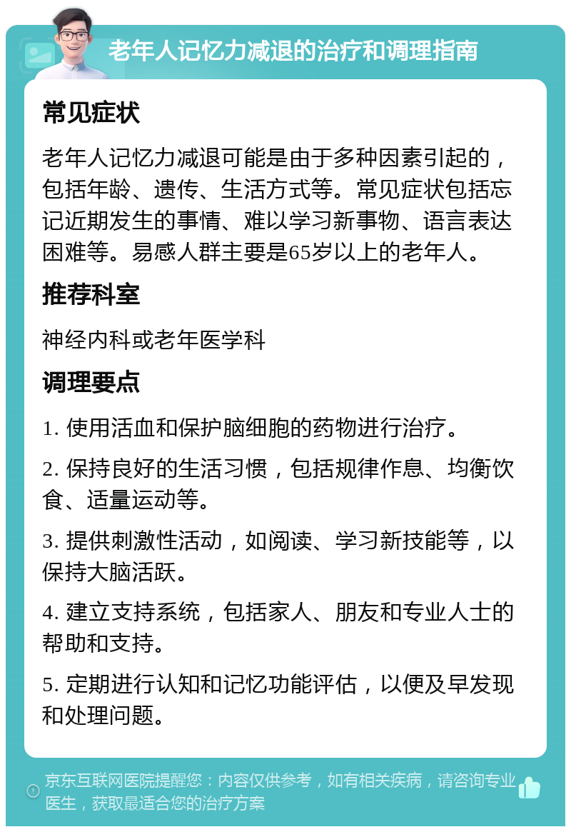 老年人记忆力减退的治疗和调理指南 常见症状 老年人记忆力减退可能是由于多种因素引起的，包括年龄、遗传、生活方式等。常见症状包括忘记近期发生的事情、难以学习新事物、语言表达困难等。易感人群主要是65岁以上的老年人。 推荐科室 神经内科或老年医学科 调理要点 1. 使用活血和保护脑细胞的药物进行治疗。 2. 保持良好的生活习惯，包括规律作息、均衡饮食、适量运动等。 3. 提供刺激性活动，如阅读、学习新技能等，以保持大脑活跃。 4. 建立支持系统，包括家人、朋友和专业人士的帮助和支持。 5. 定期进行认知和记忆功能评估，以便及早发现和处理问题。