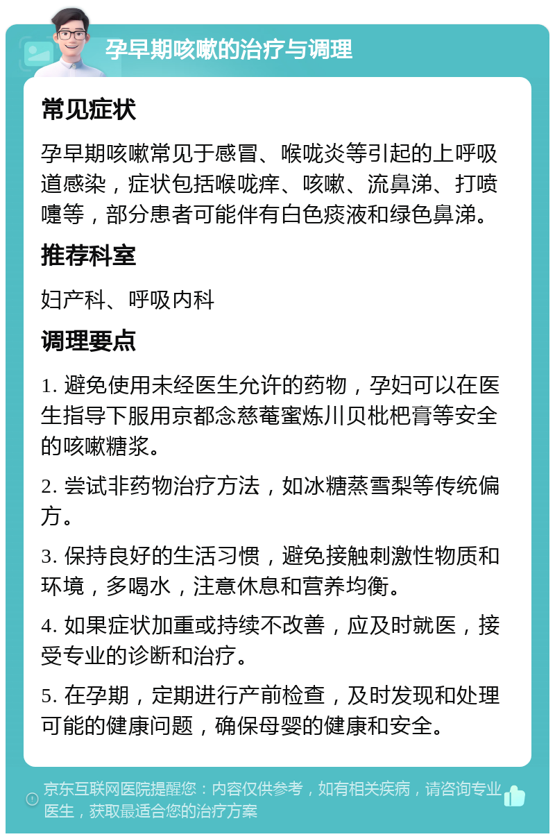 孕早期咳嗽的治疗与调理 常见症状 孕早期咳嗽常见于感冒、喉咙炎等引起的上呼吸道感染，症状包括喉咙痒、咳嗽、流鼻涕、打喷嚏等，部分患者可能伴有白色痰液和绿色鼻涕。 推荐科室 妇产科、呼吸内科 调理要点 1. 避免使用未经医生允许的药物，孕妇可以在医生指导下服用京都念慈菴蜜炼川贝枇杷膏等安全的咳嗽糖浆。 2. 尝试非药物治疗方法，如冰糖蒸雪梨等传统偏方。 3. 保持良好的生活习惯，避免接触刺激性物质和环境，多喝水，注意休息和营养均衡。 4. 如果症状加重或持续不改善，应及时就医，接受专业的诊断和治疗。 5. 在孕期，定期进行产前检查，及时发现和处理可能的健康问题，确保母婴的健康和安全。