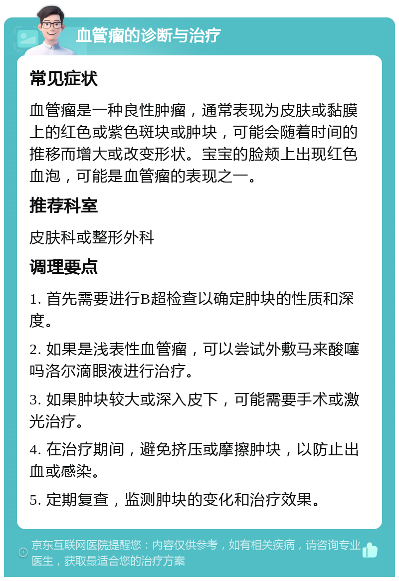 血管瘤的诊断与治疗 常见症状 血管瘤是一种良性肿瘤，通常表现为皮肤或黏膜上的红色或紫色斑块或肿块，可能会随着时间的推移而增大或改变形状。宝宝的脸颊上出现红色血泡，可能是血管瘤的表现之一。 推荐科室 皮肤科或整形外科 调理要点 1. 首先需要进行B超检查以确定肿块的性质和深度。 2. 如果是浅表性血管瘤，可以尝试外敷马来酸噻吗洛尔滴眼液进行治疗。 3. 如果肿块较大或深入皮下，可能需要手术或激光治疗。 4. 在治疗期间，避免挤压或摩擦肿块，以防止出血或感染。 5. 定期复查，监测肿块的变化和治疗效果。