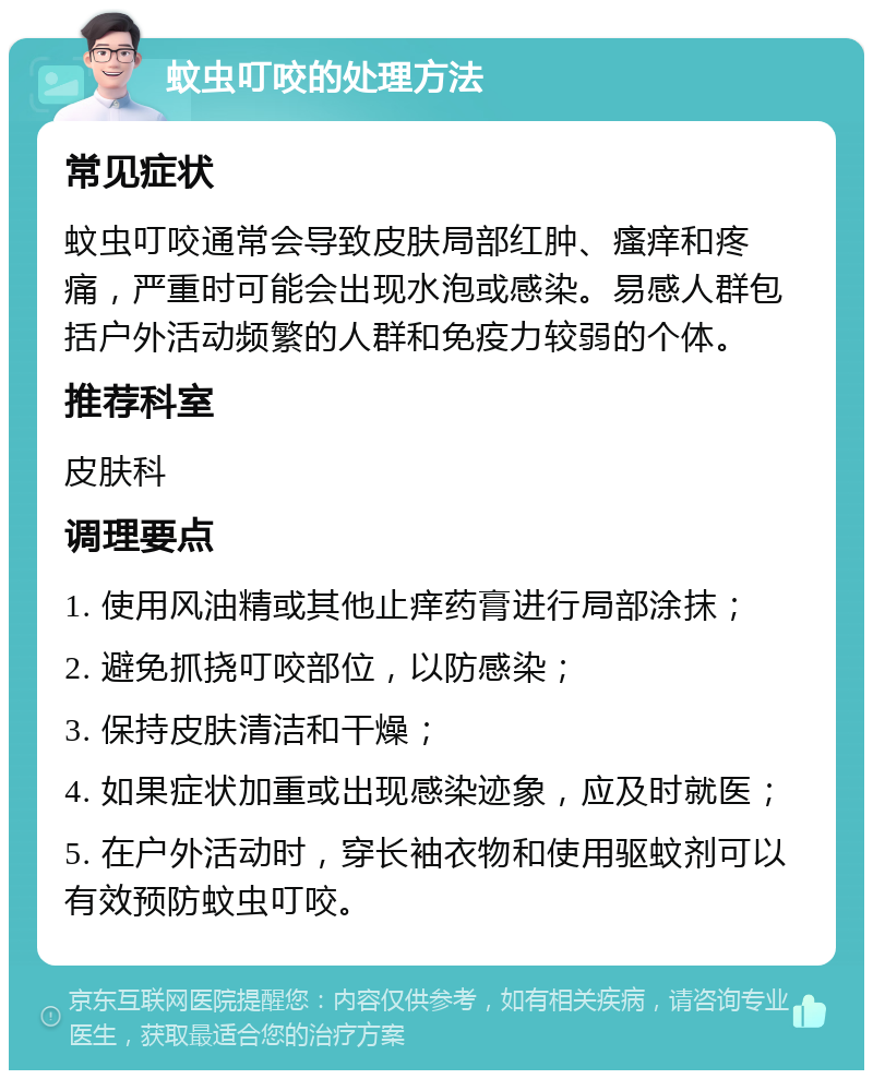 蚊虫叮咬的处理方法 常见症状 蚊虫叮咬通常会导致皮肤局部红肿、瘙痒和疼痛，严重时可能会出现水泡或感染。易感人群包括户外活动频繁的人群和免疫力较弱的个体。 推荐科室 皮肤科 调理要点 1. 使用风油精或其他止痒药膏进行局部涂抹； 2. 避免抓挠叮咬部位，以防感染； 3. 保持皮肤清洁和干燥； 4. 如果症状加重或出现感染迹象，应及时就医； 5. 在户外活动时，穿长袖衣物和使用驱蚊剂可以有效预防蚊虫叮咬。