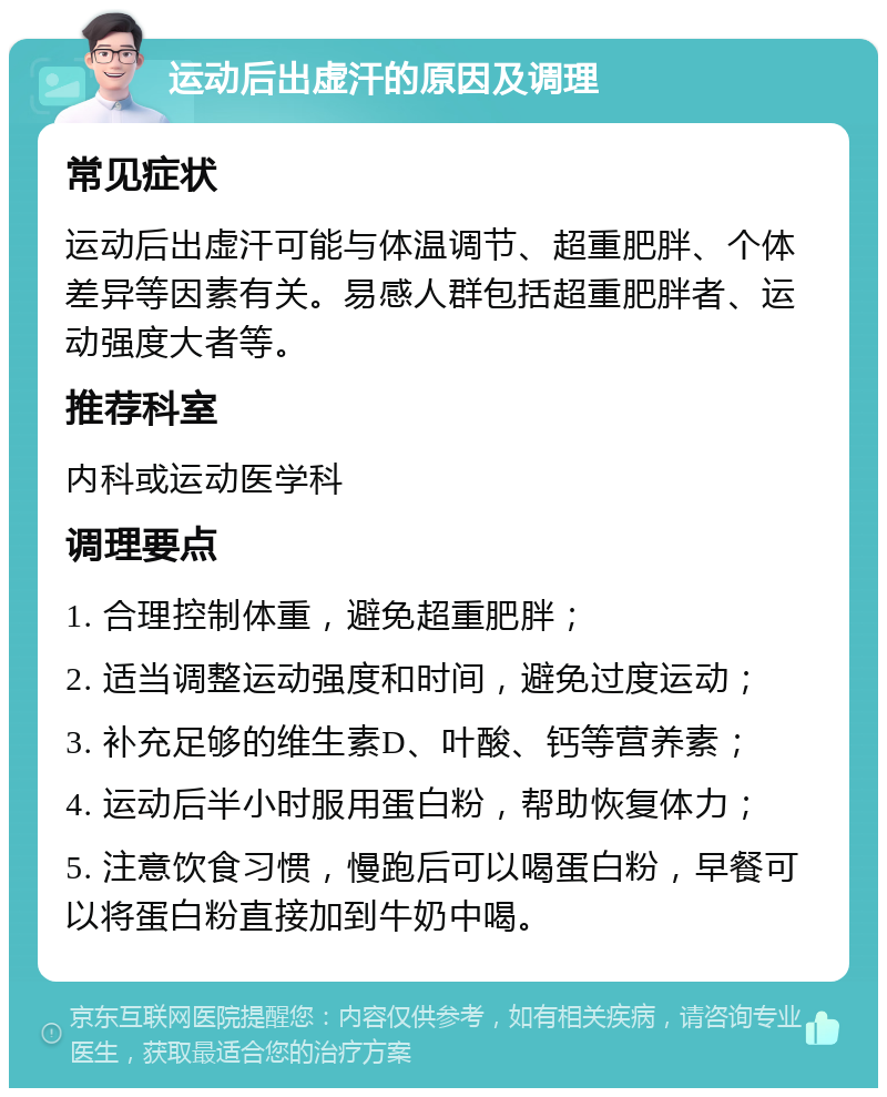 运动后出虚汗的原因及调理 常见症状 运动后出虚汗可能与体温调节、超重肥胖、个体差异等因素有关。易感人群包括超重肥胖者、运动强度大者等。 推荐科室 内科或运动医学科 调理要点 1. 合理控制体重，避免超重肥胖； 2. 适当调整运动强度和时间，避免过度运动； 3. 补充足够的维生素D、叶酸、钙等营养素； 4. 运动后半小时服用蛋白粉，帮助恢复体力； 5. 注意饮食习惯，慢跑后可以喝蛋白粉，早餐可以将蛋白粉直接加到牛奶中喝。