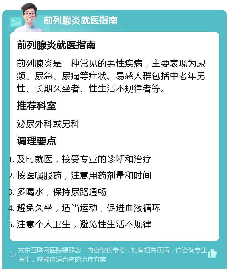 前列腺炎就医指南 前列腺炎就医指南 前列腺炎是一种常见的男性疾病，主要表现为尿频、尿急、尿痛等症状。易感人群包括中老年男性、长期久坐者、性生活不规律者等。 推荐科室 泌尿外科或男科 调理要点 及时就医，接受专业的诊断和治疗 按医嘱服药，注意用药剂量和时间 多喝水，保持尿路通畅 避免久坐，适当运动，促进血液循环 注意个人卫生，避免性生活不规律