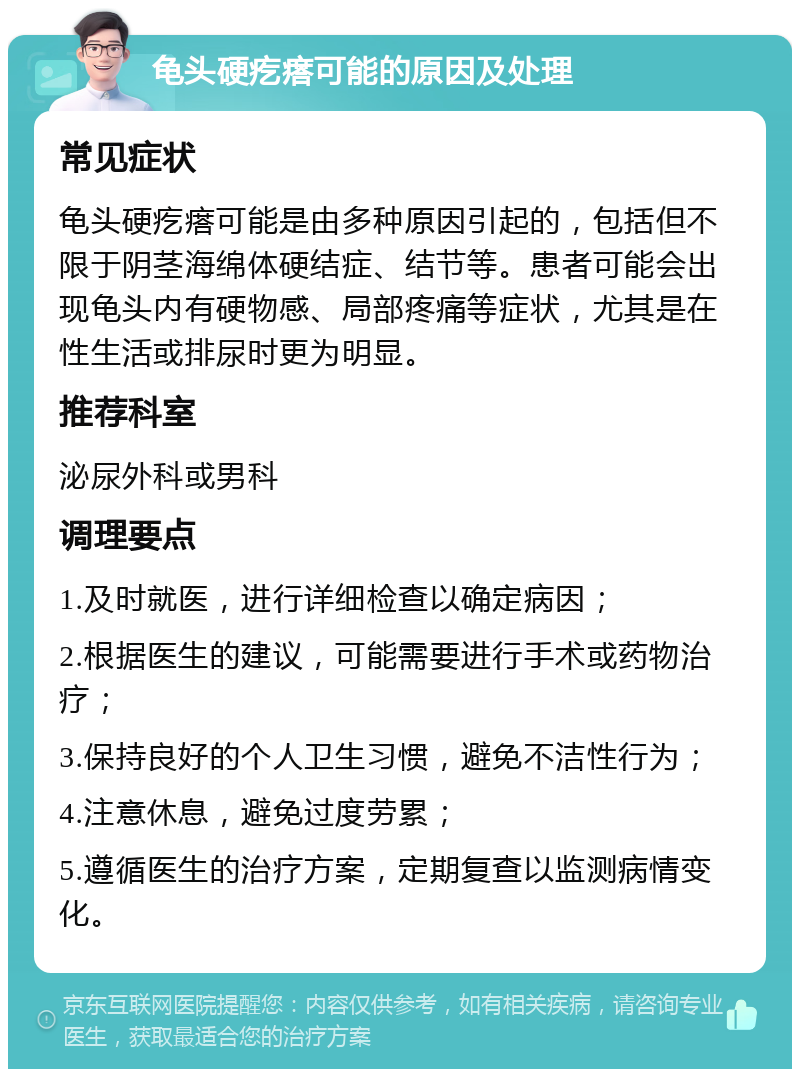 龟头硬疙瘩可能的原因及处理 常见症状 龟头硬疙瘩可能是由多种原因引起的，包括但不限于阴茎海绵体硬结症、结节等。患者可能会出现龟头内有硬物感、局部疼痛等症状，尤其是在性生活或排尿时更为明显。 推荐科室 泌尿外科或男科 调理要点 1.及时就医，进行详细检查以确定病因； 2.根据医生的建议，可能需要进行手术或药物治疗； 3.保持良好的个人卫生习惯，避免不洁性行为； 4.注意休息，避免过度劳累； 5.遵循医生的治疗方案，定期复查以监测病情变化。