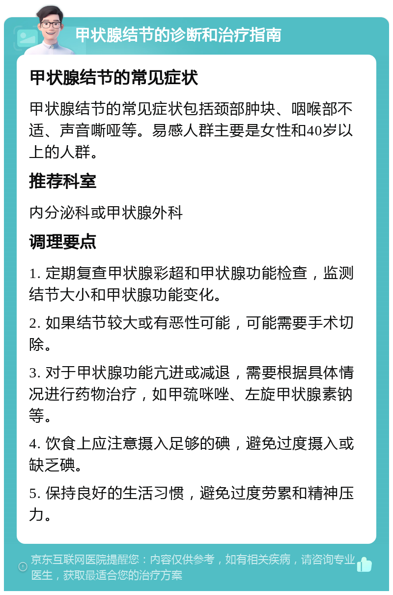 甲状腺结节的诊断和治疗指南 甲状腺结节的常见症状 甲状腺结节的常见症状包括颈部肿块、咽喉部不适、声音嘶哑等。易感人群主要是女性和40岁以上的人群。 推荐科室 内分泌科或甲状腺外科 调理要点 1. 定期复查甲状腺彩超和甲状腺功能检查，监测结节大小和甲状腺功能变化。 2. 如果结节较大或有恶性可能，可能需要手术切除。 3. 对于甲状腺功能亢进或减退，需要根据具体情况进行药物治疗，如甲巯咪唑、左旋甲状腺素钠等。 4. 饮食上应注意摄入足够的碘，避免过度摄入或缺乏碘。 5. 保持良好的生活习惯，避免过度劳累和精神压力。