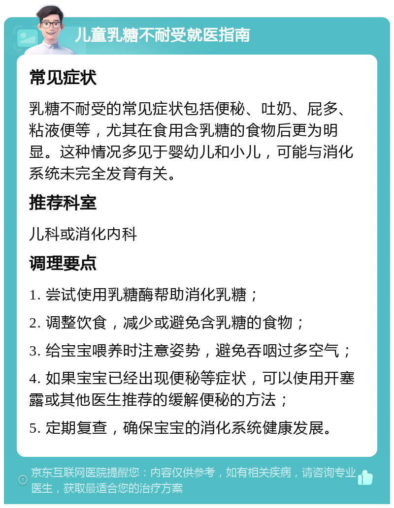 儿童乳糖不耐受就医指南 常见症状 乳糖不耐受的常见症状包括便秘、吐奶、屁多、粘液便等，尤其在食用含乳糖的食物后更为明显。这种情况多见于婴幼儿和小儿，可能与消化系统未完全发育有关。 推荐科室 儿科或消化内科 调理要点 1. 尝试使用乳糖酶帮助消化乳糖； 2. 调整饮食，减少或避免含乳糖的食物； 3. 给宝宝喂养时注意姿势，避免吞咽过多空气； 4. 如果宝宝已经出现便秘等症状，可以使用开塞露或其他医生推荐的缓解便秘的方法； 5. 定期复查，确保宝宝的消化系统健康发展。