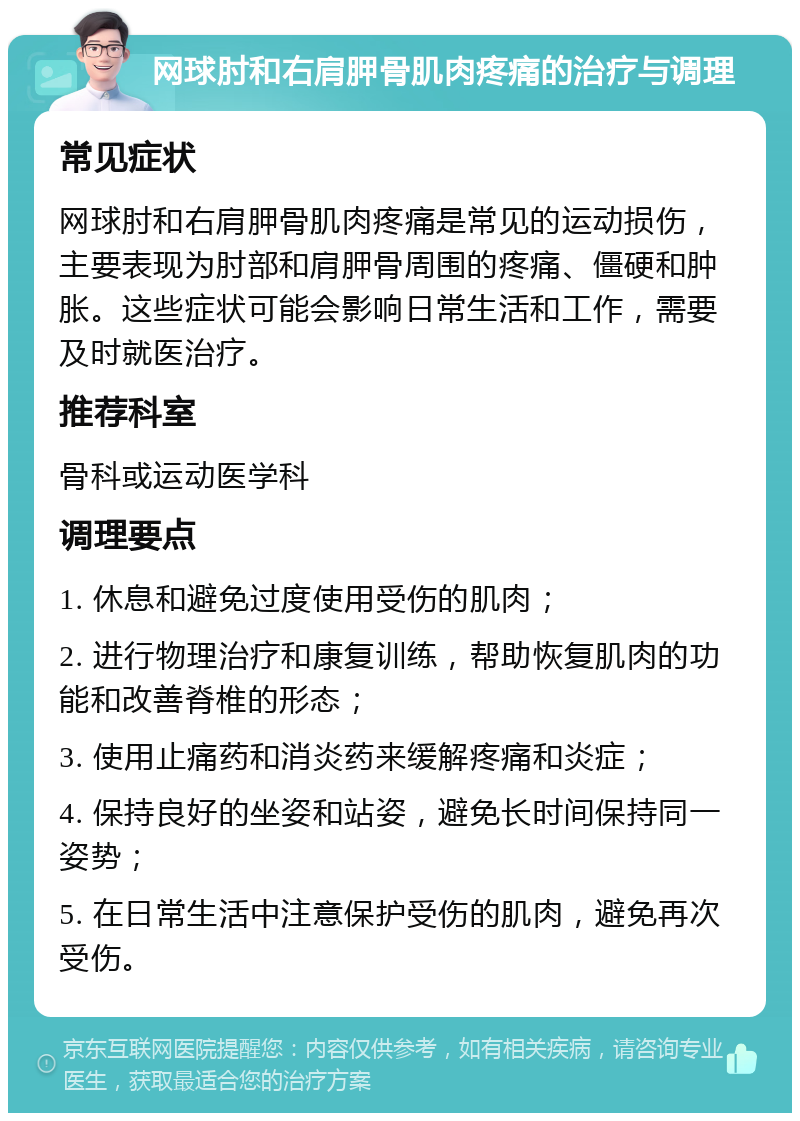 网球肘和右肩胛骨肌肉疼痛的治疗与调理 常见症状 网球肘和右肩胛骨肌肉疼痛是常见的运动损伤，主要表现为肘部和肩胛骨周围的疼痛、僵硬和肿胀。这些症状可能会影响日常生活和工作，需要及时就医治疗。 推荐科室 骨科或运动医学科 调理要点 1. 休息和避免过度使用受伤的肌肉； 2. 进行物理治疗和康复训练，帮助恢复肌肉的功能和改善脊椎的形态； 3. 使用止痛药和消炎药来缓解疼痛和炎症； 4. 保持良好的坐姿和站姿，避免长时间保持同一姿势； 5. 在日常生活中注意保护受伤的肌肉，避免再次受伤。