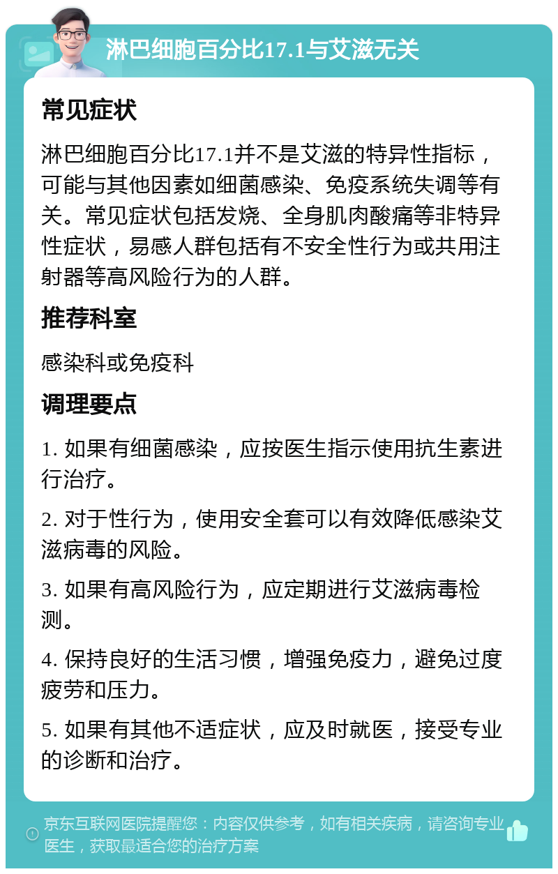 淋巴细胞百分比17.1与艾滋无关 常见症状 淋巴细胞百分比17.1并不是艾滋的特异性指标，可能与其他因素如细菌感染、免疫系统失调等有关。常见症状包括发烧、全身肌肉酸痛等非特异性症状，易感人群包括有不安全性行为或共用注射器等高风险行为的人群。 推荐科室 感染科或免疫科 调理要点 1. 如果有细菌感染，应按医生指示使用抗生素进行治疗。 2. 对于性行为，使用安全套可以有效降低感染艾滋病毒的风险。 3. 如果有高风险行为，应定期进行艾滋病毒检测。 4. 保持良好的生活习惯，增强免疫力，避免过度疲劳和压力。 5. 如果有其他不适症状，应及时就医，接受专业的诊断和治疗。