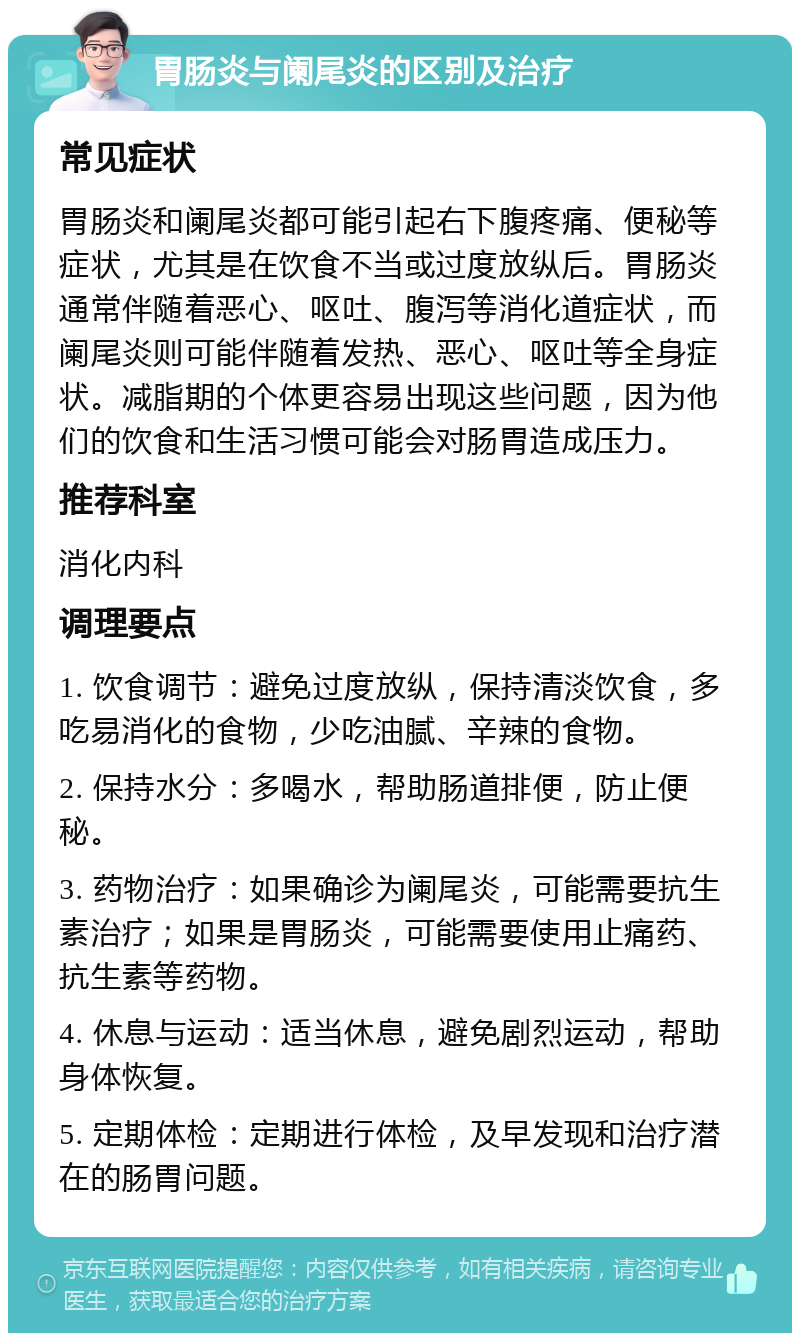 胃肠炎与阑尾炎的区别及治疗 常见症状 胃肠炎和阑尾炎都可能引起右下腹疼痛、便秘等症状，尤其是在饮食不当或过度放纵后。胃肠炎通常伴随着恶心、呕吐、腹泻等消化道症状，而阑尾炎则可能伴随着发热、恶心、呕吐等全身症状。减脂期的个体更容易出现这些问题，因为他们的饮食和生活习惯可能会对肠胃造成压力。 推荐科室 消化内科 调理要点 1. 饮食调节：避免过度放纵，保持清淡饮食，多吃易消化的食物，少吃油腻、辛辣的食物。 2. 保持水分：多喝水，帮助肠道排便，防止便秘。 3. 药物治疗：如果确诊为阑尾炎，可能需要抗生素治疗；如果是胃肠炎，可能需要使用止痛药、抗生素等药物。 4. 休息与运动：适当休息，避免剧烈运动，帮助身体恢复。 5. 定期体检：定期进行体检，及早发现和治疗潜在的肠胃问题。