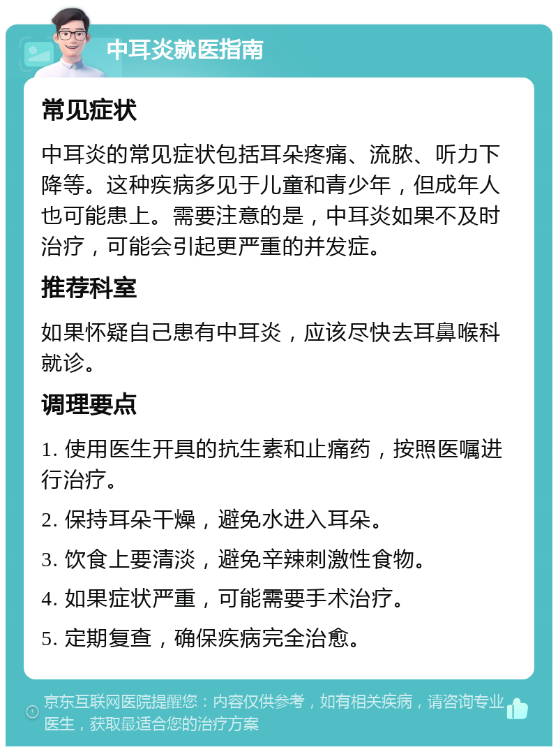 中耳炎就医指南 常见症状 中耳炎的常见症状包括耳朵疼痛、流脓、听力下降等。这种疾病多见于儿童和青少年，但成年人也可能患上。需要注意的是，中耳炎如果不及时治疗，可能会引起更严重的并发症。 推荐科室 如果怀疑自己患有中耳炎，应该尽快去耳鼻喉科就诊。 调理要点 1. 使用医生开具的抗生素和止痛药，按照医嘱进行治疗。 2. 保持耳朵干燥，避免水进入耳朵。 3. 饮食上要清淡，避免辛辣刺激性食物。 4. 如果症状严重，可能需要手术治疗。 5. 定期复查，确保疾病完全治愈。