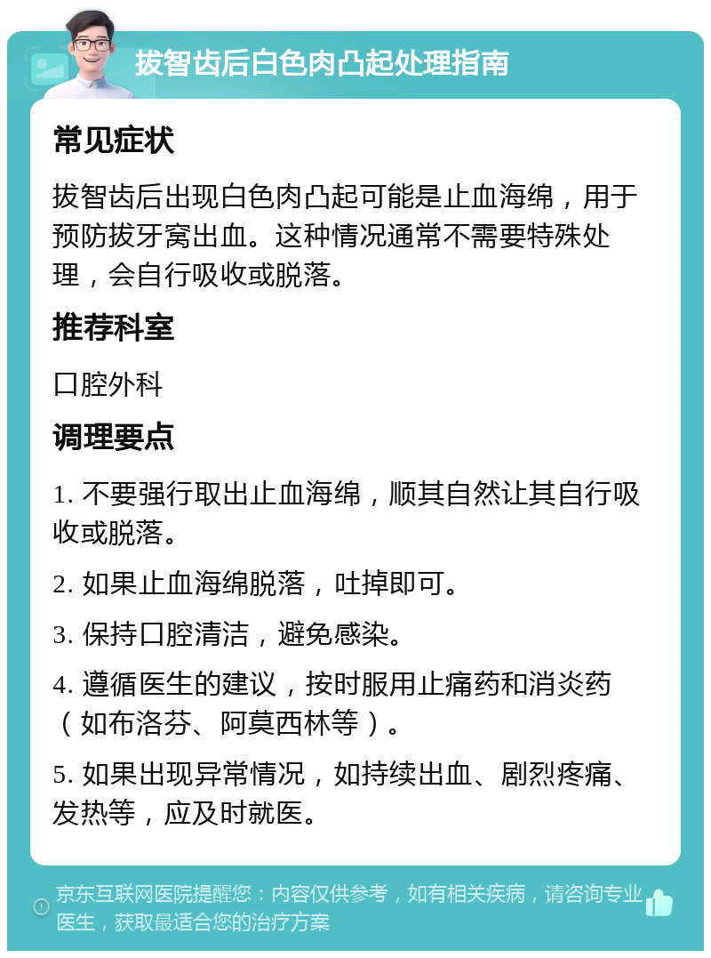 拔智齿后白色肉凸起处理指南 常见症状 拔智齿后出现白色肉凸起可能是止血海绵，用于预防拔牙窝出血。这种情况通常不需要特殊处理，会自行吸收或脱落。 推荐科室 口腔外科 调理要点 1. 不要强行取出止血海绵，顺其自然让其自行吸收或脱落。 2. 如果止血海绵脱落，吐掉即可。 3. 保持口腔清洁，避免感染。 4. 遵循医生的建议，按时服用止痛药和消炎药（如布洛芬、阿莫西林等）。 5. 如果出现异常情况，如持续出血、剧烈疼痛、发热等，应及时就医。