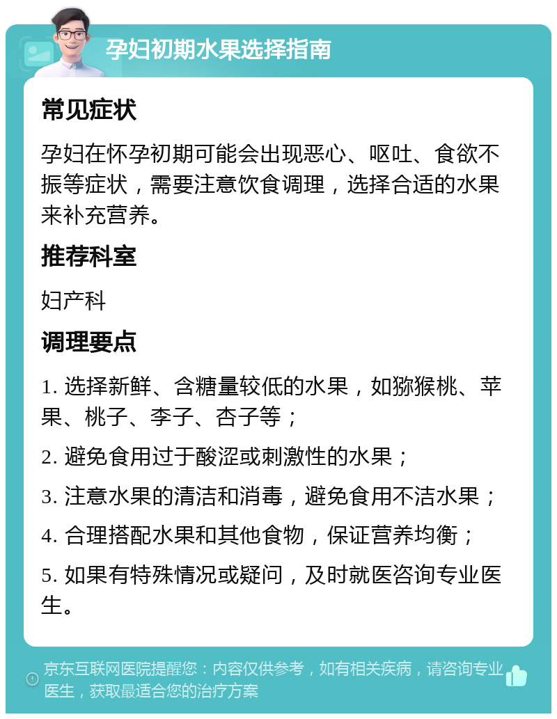 孕妇初期水果选择指南 常见症状 孕妇在怀孕初期可能会出现恶心、呕吐、食欲不振等症状，需要注意饮食调理，选择合适的水果来补充营养。 推荐科室 妇产科 调理要点 1. 选择新鲜、含糖量较低的水果，如猕猴桃、苹果、桃子、李子、杏子等； 2. 避免食用过于酸涩或刺激性的水果； 3. 注意水果的清洁和消毒，避免食用不洁水果； 4. 合理搭配水果和其他食物，保证营养均衡； 5. 如果有特殊情况或疑问，及时就医咨询专业医生。