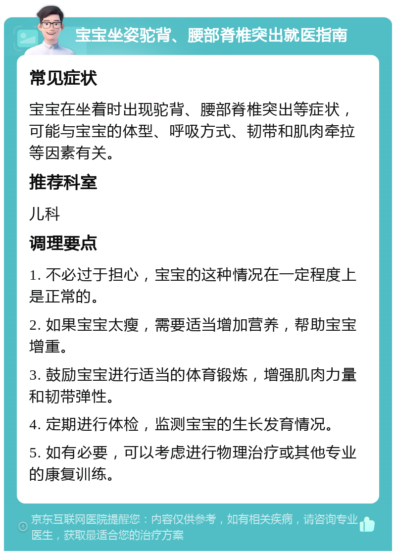 宝宝坐姿驼背、腰部脊椎突出就医指南 常见症状 宝宝在坐着时出现驼背、腰部脊椎突出等症状，可能与宝宝的体型、呼吸方式、韧带和肌肉牵拉等因素有关。 推荐科室 儿科 调理要点 1. 不必过于担心，宝宝的这种情况在一定程度上是正常的。 2. 如果宝宝太瘦，需要适当增加营养，帮助宝宝增重。 3. 鼓励宝宝进行适当的体育锻炼，增强肌肉力量和韧带弹性。 4. 定期进行体检，监测宝宝的生长发育情况。 5. 如有必要，可以考虑进行物理治疗或其他专业的康复训练。