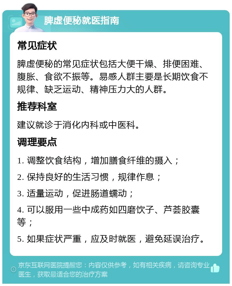 脾虚便秘就医指南 常见症状 脾虚便秘的常见症状包括大便干燥、排便困难、腹胀、食欲不振等。易感人群主要是长期饮食不规律、缺乏运动、精神压力大的人群。 推荐科室 建议就诊于消化内科或中医科。 调理要点 1. 调整饮食结构，增加膳食纤维的摄入； 2. 保持良好的生活习惯，规律作息； 3. 适量运动，促进肠道蠕动； 4. 可以服用一些中成药如四磨饮子、芦荟胶囊等； 5. 如果症状严重，应及时就医，避免延误治疗。