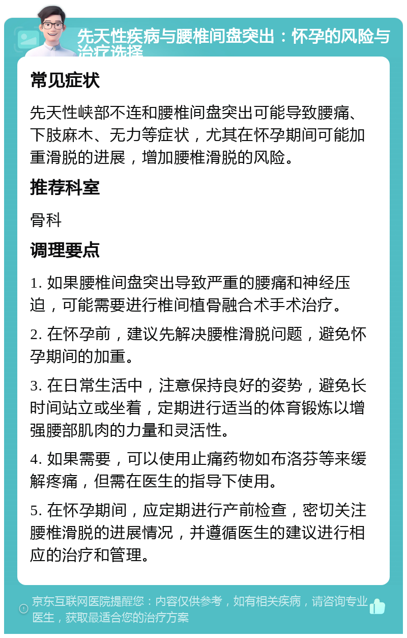 先天性疾病与腰椎间盘突出：怀孕的风险与治疗选择 常见症状 先天性峡部不连和腰椎间盘突出可能导致腰痛、下肢麻木、无力等症状，尤其在怀孕期间可能加重滑脱的进展，增加腰椎滑脱的风险。 推荐科室 骨科 调理要点 1. 如果腰椎间盘突出导致严重的腰痛和神经压迫，可能需要进行椎间植骨融合术手术治疗。 2. 在怀孕前，建议先解决腰椎滑脱问题，避免怀孕期间的加重。 3. 在日常生活中，注意保持良好的姿势，避免长时间站立或坐着，定期进行适当的体育锻炼以增强腰部肌肉的力量和灵活性。 4. 如果需要，可以使用止痛药物如布洛芬等来缓解疼痛，但需在医生的指导下使用。 5. 在怀孕期间，应定期进行产前检查，密切关注腰椎滑脱的进展情况，并遵循医生的建议进行相应的治疗和管理。