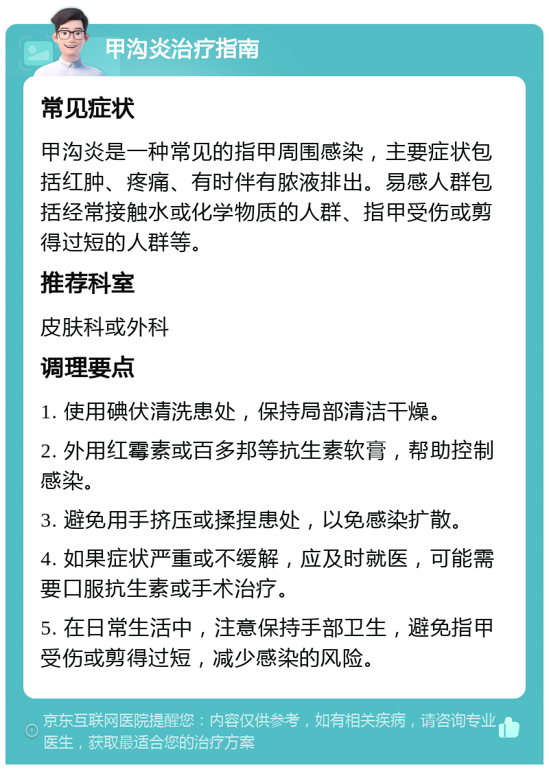 甲沟炎治疗指南 常见症状 甲沟炎是一种常见的指甲周围感染，主要症状包括红肿、疼痛、有时伴有脓液排出。易感人群包括经常接触水或化学物质的人群、指甲受伤或剪得过短的人群等。 推荐科室 皮肤科或外科 调理要点 1. 使用碘伏清洗患处，保持局部清洁干燥。 2. 外用红霉素或百多邦等抗生素软膏，帮助控制感染。 3. 避免用手挤压或揉捏患处，以免感染扩散。 4. 如果症状严重或不缓解，应及时就医，可能需要口服抗生素或手术治疗。 5. 在日常生活中，注意保持手部卫生，避免指甲受伤或剪得过短，减少感染的风险。