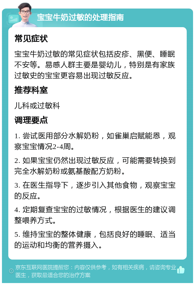 宝宝牛奶过敏的处理指南 常见症状 宝宝牛奶过敏的常见症状包括皮疹、黑便、睡眠不安等。易感人群主要是婴幼儿，特别是有家族过敏史的宝宝更容易出现过敏反应。 推荐科室 儿科或过敏科 调理要点 1. 尝试医用部分水解奶粉，如雀巢启赋能恩，观察宝宝情况2-4周。 2. 如果宝宝仍然出现过敏反应，可能需要转换到完全水解奶粉或氨基酸配方奶粉。 3. 在医生指导下，逐步引入其他食物，观察宝宝的反应。 4. 定期复查宝宝的过敏情况，根据医生的建议调整喂养方式。 5. 维持宝宝的整体健康，包括良好的睡眠、适当的运动和均衡的营养摄入。