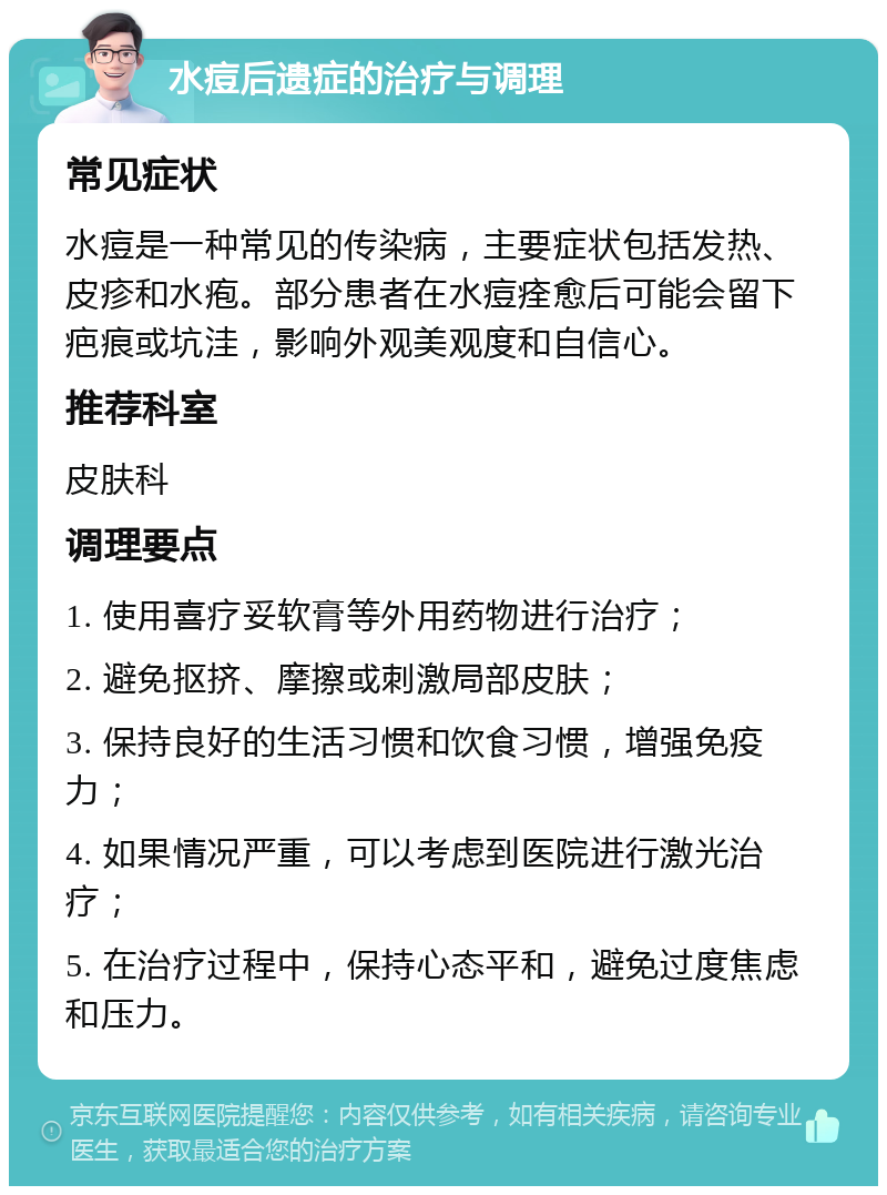 水痘后遗症的治疗与调理 常见症状 水痘是一种常见的传染病，主要症状包括发热、皮疹和水疱。部分患者在水痘痊愈后可能会留下疤痕或坑洼，影响外观美观度和自信心。 推荐科室 皮肤科 调理要点 1. 使用喜疗妥软膏等外用药物进行治疗； 2. 避免抠挤、摩擦或刺激局部皮肤； 3. 保持良好的生活习惯和饮食习惯，增强免疫力； 4. 如果情况严重，可以考虑到医院进行激光治疗； 5. 在治疗过程中，保持心态平和，避免过度焦虑和压力。