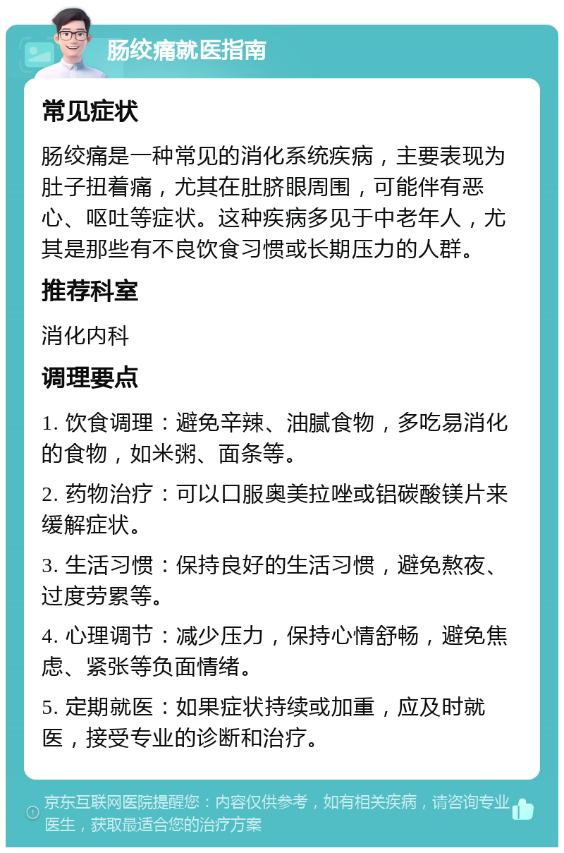 肠绞痛就医指南 常见症状 肠绞痛是一种常见的消化系统疾病，主要表现为肚子扭着痛，尤其在肚脐眼周围，可能伴有恶心、呕吐等症状。这种疾病多见于中老年人，尤其是那些有不良饮食习惯或长期压力的人群。 推荐科室 消化内科 调理要点 1. 饮食调理：避免辛辣、油腻食物，多吃易消化的食物，如米粥、面条等。 2. 药物治疗：可以口服奥美拉唑或铝碳酸镁片来缓解症状。 3. 生活习惯：保持良好的生活习惯，避免熬夜、过度劳累等。 4. 心理调节：减少压力，保持心情舒畅，避免焦虑、紧张等负面情绪。 5. 定期就医：如果症状持续或加重，应及时就医，接受专业的诊断和治疗。