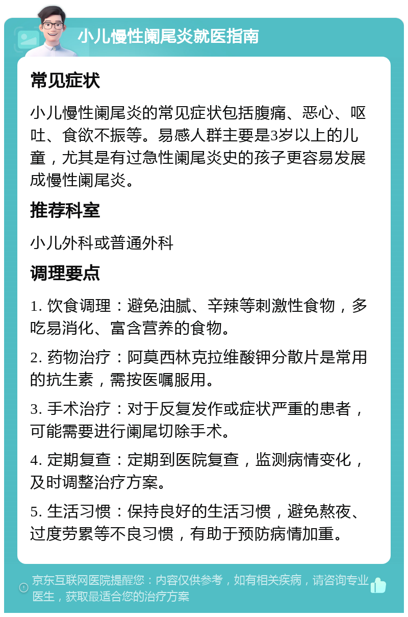 小儿慢性阑尾炎就医指南 常见症状 小儿慢性阑尾炎的常见症状包括腹痛、恶心、呕吐、食欲不振等。易感人群主要是3岁以上的儿童，尤其是有过急性阑尾炎史的孩子更容易发展成慢性阑尾炎。 推荐科室 小儿外科或普通外科 调理要点 1. 饮食调理：避免油腻、辛辣等刺激性食物，多吃易消化、富含营养的食物。 2. 药物治疗：阿莫西林克拉维酸钾分散片是常用的抗生素，需按医嘱服用。 3. 手术治疗：对于反复发作或症状严重的患者，可能需要进行阑尾切除手术。 4. 定期复查：定期到医院复查，监测病情变化，及时调整治疗方案。 5. 生活习惯：保持良好的生活习惯，避免熬夜、过度劳累等不良习惯，有助于预防病情加重。