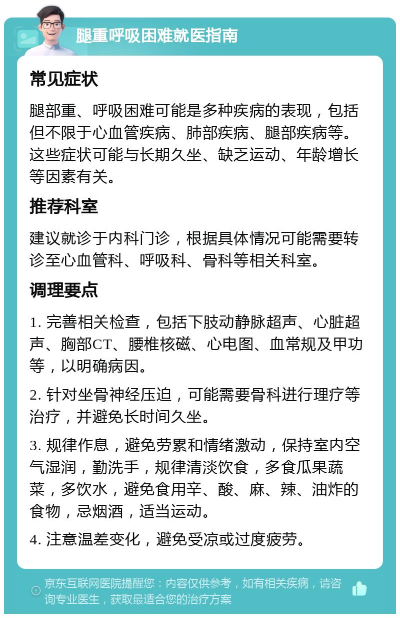 腿重呼吸困难就医指南 常见症状 腿部重、呼吸困难可能是多种疾病的表现，包括但不限于心血管疾病、肺部疾病、腿部疾病等。这些症状可能与长期久坐、缺乏运动、年龄增长等因素有关。 推荐科室 建议就诊于内科门诊，根据具体情况可能需要转诊至心血管科、呼吸科、骨科等相关科室。 调理要点 1. 完善相关检查，包括下肢动静脉超声、心脏超声、胸部CT、腰椎核磁、心电图、血常规及甲功等，以明确病因。 2. 针对坐骨神经压迫，可能需要骨科进行理疗等治疗，并避免长时间久坐。 3. 规律作息，避免劳累和情绪激动，保持室内空气湿润，勤洗手，规律清淡饮食，多食瓜果蔬菜，多饮水，避免食用辛、酸、麻、辣、油炸的食物，忌烟酒，适当运动。 4. 注意温差变化，避免受凉或过度疲劳。