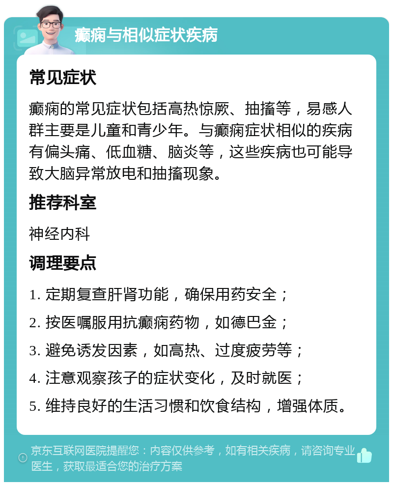 癫痫与相似症状疾病 常见症状 癫痫的常见症状包括高热惊厥、抽搐等，易感人群主要是儿童和青少年。与癫痫症状相似的疾病有偏头痛、低血糖、脑炎等，这些疾病也可能导致大脑异常放电和抽搐现象。 推荐科室 神经内科 调理要点 1. 定期复查肝肾功能，确保用药安全； 2. 按医嘱服用抗癫痫药物，如德巴金； 3. 避免诱发因素，如高热、过度疲劳等； 4. 注意观察孩子的症状变化，及时就医； 5. 维持良好的生活习惯和饮食结构，增强体质。