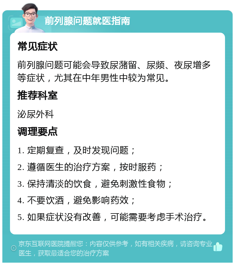 前列腺问题就医指南 常见症状 前列腺问题可能会导致尿潴留、尿频、夜尿增多等症状，尤其在中年男性中较为常见。 推荐科室 泌尿外科 调理要点 1. 定期复查，及时发现问题； 2. 遵循医生的治疗方案，按时服药； 3. 保持清淡的饮食，避免刺激性食物； 4. 不要饮酒，避免影响药效； 5. 如果症状没有改善，可能需要考虑手术治疗。