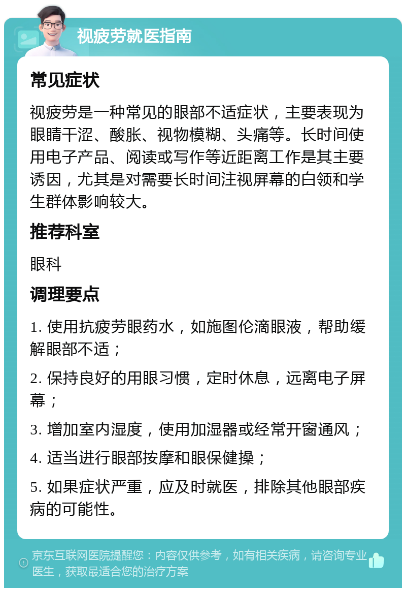 视疲劳就医指南 常见症状 视疲劳是一种常见的眼部不适症状，主要表现为眼睛干涩、酸胀、视物模糊、头痛等。长时间使用电子产品、阅读或写作等近距离工作是其主要诱因，尤其是对需要长时间注视屏幕的白领和学生群体影响较大。 推荐科室 眼科 调理要点 1. 使用抗疲劳眼药水，如施图伦滴眼液，帮助缓解眼部不适； 2. 保持良好的用眼习惯，定时休息，远离电子屏幕； 3. 增加室内湿度，使用加湿器或经常开窗通风； 4. 适当进行眼部按摩和眼保健操； 5. 如果症状严重，应及时就医，排除其他眼部疾病的可能性。