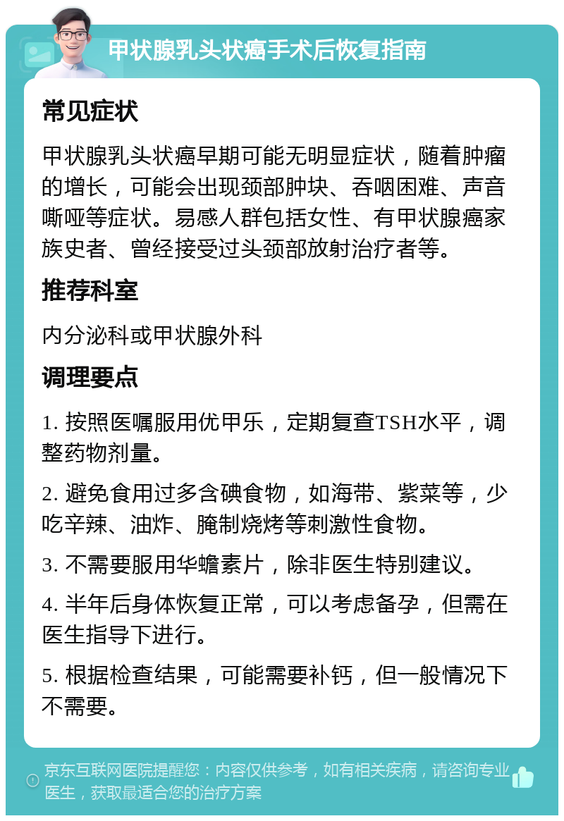 甲状腺乳头状癌手术后恢复指南 常见症状 甲状腺乳头状癌早期可能无明显症状，随着肿瘤的增长，可能会出现颈部肿块、吞咽困难、声音嘶哑等症状。易感人群包括女性、有甲状腺癌家族史者、曾经接受过头颈部放射治疗者等。 推荐科室 内分泌科或甲状腺外科 调理要点 1. 按照医嘱服用优甲乐，定期复查TSH水平，调整药物剂量。 2. 避免食用过多含碘食物，如海带、紫菜等，少吃辛辣、油炸、腌制烧烤等刺激性食物。 3. 不需要服用华蟾素片，除非医生特别建议。 4. 半年后身体恢复正常，可以考虑备孕，但需在医生指导下进行。 5. 根据检查结果，可能需要补钙，但一般情况下不需要。