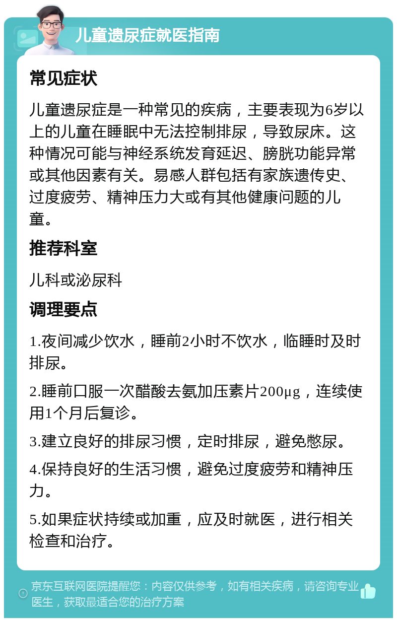 儿童遗尿症就医指南 常见症状 儿童遗尿症是一种常见的疾病，主要表现为6岁以上的儿童在睡眠中无法控制排尿，导致尿床。这种情况可能与神经系统发育延迟、膀胱功能异常或其他因素有关。易感人群包括有家族遗传史、过度疲劳、精神压力大或有其他健康问题的儿童。 推荐科室 儿科或泌尿科 调理要点 1.夜间减少饮水，睡前2小时不饮水，临睡时及时排尿。 2.睡前口服一次醋酸去氨加压素片200μg，连续使用1个月后复诊。 3.建立良好的排尿习惯，定时排尿，避免憋尿。 4.保持良好的生活习惯，避免过度疲劳和精神压力。 5.如果症状持续或加重，应及时就医，进行相关检查和治疗。