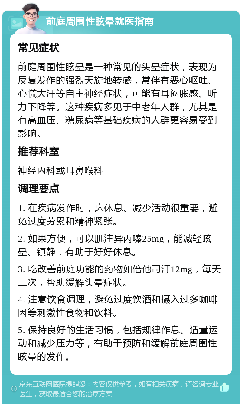 前庭周围性眩晕就医指南 常见症状 前庭周围性眩晕是一种常见的头晕症状，表现为反复发作的强烈天旋地转感，常伴有恶心呕吐、心慌大汗等自主神经症状，可能有耳闷胀感、听力下降等。这种疾病多见于中老年人群，尤其是有高血压、糖尿病等基础疾病的人群更容易受到影响。 推荐科室 神经内科或耳鼻喉科 调理要点 1. 在疾病发作时，床休息、减少活动很重要，避免过度劳累和精神紧张。 2. 如果方便，可以肌注异丙嗪25mg，能减轻眩晕、镇静，有助于好好休息。 3. 吃改善前庭功能的药物如倍他司汀12mg，每天三次，帮助缓解头晕症状。 4. 注意饮食调理，避免过度饮酒和摄入过多咖啡因等刺激性食物和饮料。 5. 保持良好的生活习惯，包括规律作息、适量运动和减少压力等，有助于预防和缓解前庭周围性眩晕的发作。