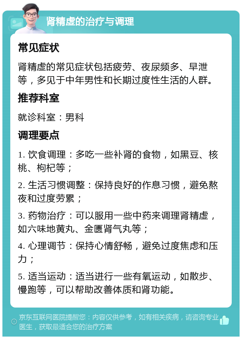 肾精虚的治疗与调理 常见症状 肾精虚的常见症状包括疲劳、夜尿频多、早泄等，多见于中年男性和长期过度性生活的人群。 推荐科室 就诊科室：男科 调理要点 1. 饮食调理：多吃一些补肾的食物，如黑豆、核桃、枸杞等； 2. 生活习惯调整：保持良好的作息习惯，避免熬夜和过度劳累； 3. 药物治疗：可以服用一些中药来调理肾精虚，如六味地黄丸、金匮肾气丸等； 4. 心理调节：保持心情舒畅，避免过度焦虑和压力； 5. 适当运动：适当进行一些有氧运动，如散步、慢跑等，可以帮助改善体质和肾功能。