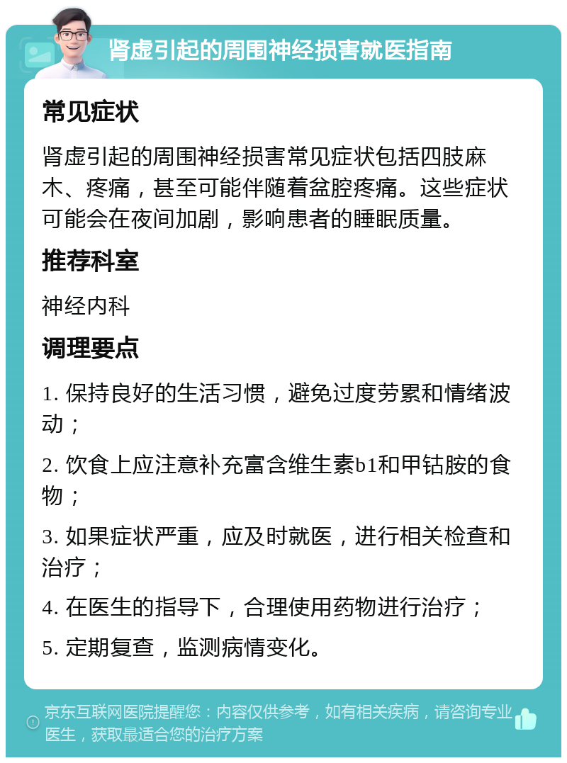 肾虚引起的周围神经损害就医指南 常见症状 肾虚引起的周围神经损害常见症状包括四肢麻木、疼痛，甚至可能伴随着盆腔疼痛。这些症状可能会在夜间加剧，影响患者的睡眠质量。 推荐科室 神经内科 调理要点 1. 保持良好的生活习惯，避免过度劳累和情绪波动； 2. 饮食上应注意补充富含维生素b1和甲钴胺的食物； 3. 如果症状严重，应及时就医，进行相关检查和治疗； 4. 在医生的指导下，合理使用药物进行治疗； 5. 定期复查，监测病情变化。