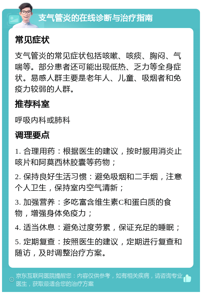 支气管炎的在线诊断与治疗指南 常见症状 支气管炎的常见症状包括咳嗽、咳痰、胸闷、气喘等。部分患者还可能出现低热、乏力等全身症状。易感人群主要是老年人、儿童、吸烟者和免疫力较弱的人群。 推荐科室 呼吸内科或肺科 调理要点 1. 合理用药：根据医生的建议，按时服用消炎止咳片和阿莫西林胶囊等药物； 2. 保持良好生活习惯：避免吸烟和二手烟，注意个人卫生，保持室内空气清新； 3. 加强营养：多吃富含维生素C和蛋白质的食物，增强身体免疫力； 4. 适当休息：避免过度劳累，保证充足的睡眠； 5. 定期复查：按照医生的建议，定期进行复查和随访，及时调整治疗方案。