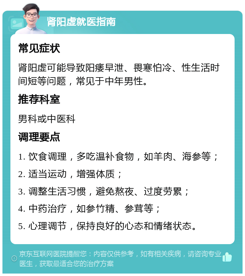 肾阳虚就医指南 常见症状 肾阳虚可能导致阳痿早泄、畏寒怕冷、性生活时间短等问题，常见于中年男性。 推荐科室 男科或中医科 调理要点 1. 饮食调理，多吃温补食物，如羊肉、海参等； 2. 适当运动，增强体质； 3. 调整生活习惯，避免熬夜、过度劳累； 4. 中药治疗，如参竹精、参茸等； 5. 心理调节，保持良好的心态和情绪状态。