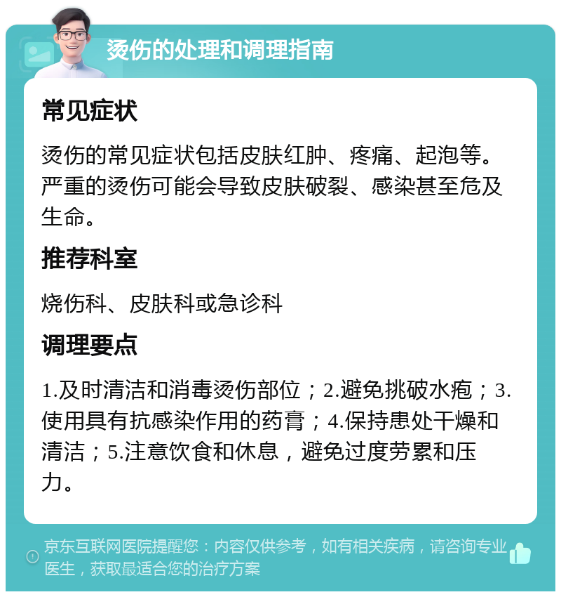 烫伤的处理和调理指南 常见症状 烫伤的常见症状包括皮肤红肿、疼痛、起泡等。严重的烫伤可能会导致皮肤破裂、感染甚至危及生命。 推荐科室 烧伤科、皮肤科或急诊科 调理要点 1.及时清洁和消毒烫伤部位；2.避免挑破水疱；3.使用具有抗感染作用的药膏；4.保持患处干燥和清洁；5.注意饮食和休息，避免过度劳累和压力。