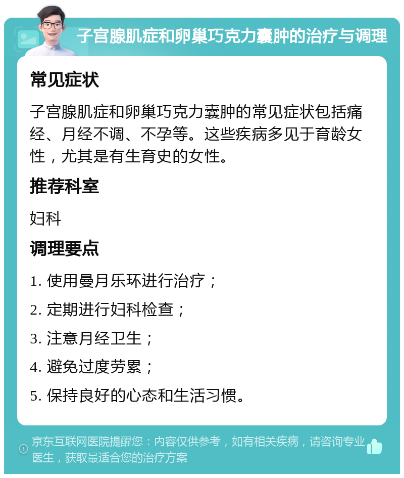 子宫腺肌症和卵巢巧克力囊肿的治疗与调理 常见症状 子宫腺肌症和卵巢巧克力囊肿的常见症状包括痛经、月经不调、不孕等。这些疾病多见于育龄女性，尤其是有生育史的女性。 推荐科室 妇科 调理要点 1. 使用曼月乐环进行治疗； 2. 定期进行妇科检查； 3. 注意月经卫生； 4. 避免过度劳累； 5. 保持良好的心态和生活习惯。