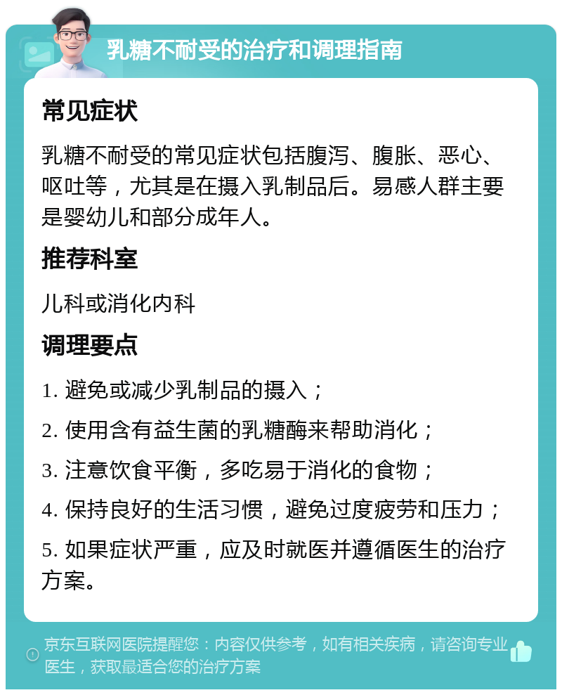 乳糖不耐受的治疗和调理指南 常见症状 乳糖不耐受的常见症状包括腹泻、腹胀、恶心、呕吐等，尤其是在摄入乳制品后。易感人群主要是婴幼儿和部分成年人。 推荐科室 儿科或消化内科 调理要点 1. 避免或减少乳制品的摄入； 2. 使用含有益生菌的乳糖酶来帮助消化； 3. 注意饮食平衡，多吃易于消化的食物； 4. 保持良好的生活习惯，避免过度疲劳和压力； 5. 如果症状严重，应及时就医并遵循医生的治疗方案。