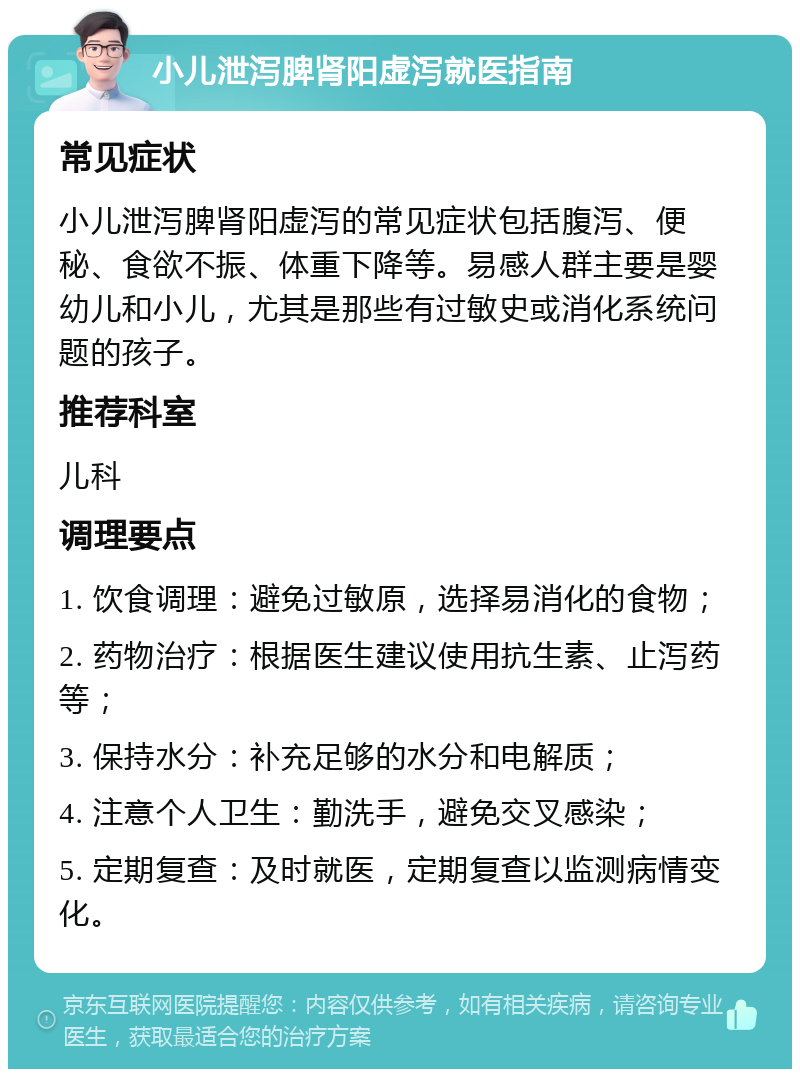 小儿泄泻脾肾阳虚泻就医指南 常见症状 小儿泄泻脾肾阳虚泻的常见症状包括腹泻、便秘、食欲不振、体重下降等。易感人群主要是婴幼儿和小儿，尤其是那些有过敏史或消化系统问题的孩子。 推荐科室 儿科 调理要点 1. 饮食调理：避免过敏原，选择易消化的食物； 2. 药物治疗：根据医生建议使用抗生素、止泻药等； 3. 保持水分：补充足够的水分和电解质； 4. 注意个人卫生：勤洗手，避免交叉感染； 5. 定期复查：及时就医，定期复查以监测病情变化。