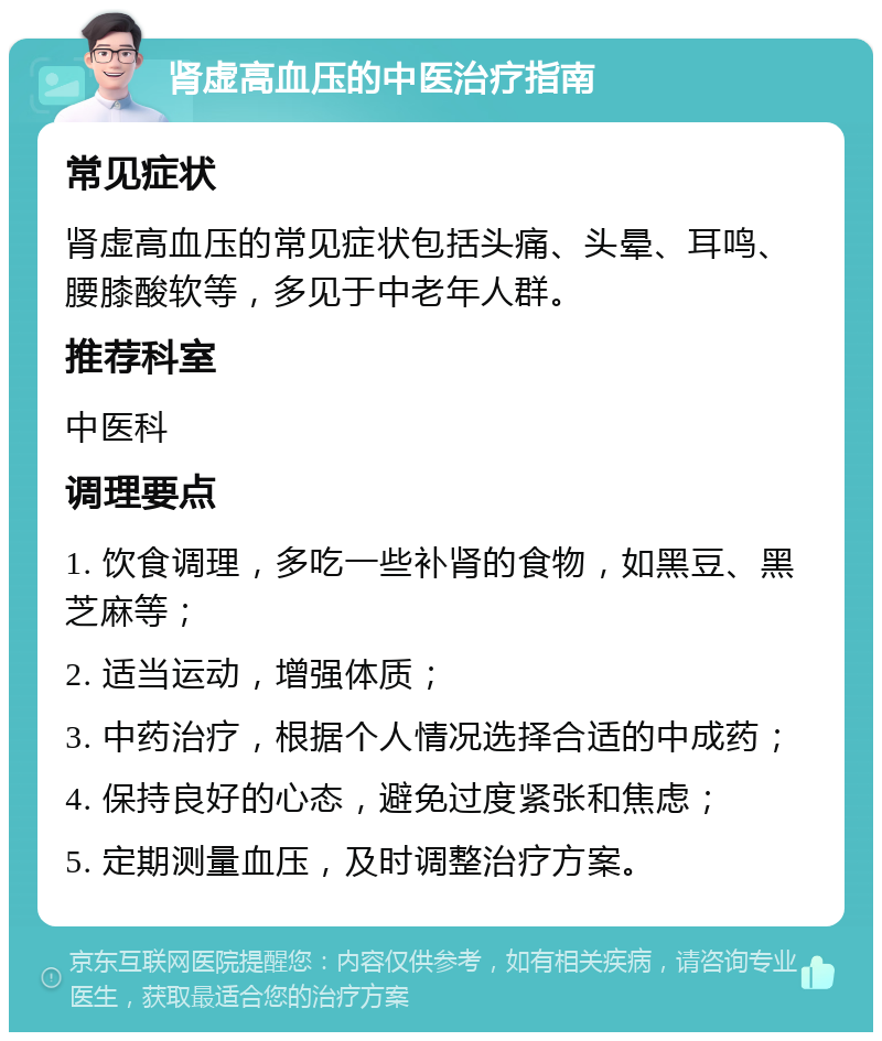 肾虚高血压的中医治疗指南 常见症状 肾虚高血压的常见症状包括头痛、头晕、耳鸣、腰膝酸软等，多见于中老年人群。 推荐科室 中医科 调理要点 1. 饮食调理，多吃一些补肾的食物，如黑豆、黑芝麻等； 2. 适当运动，增强体质； 3. 中药治疗，根据个人情况选择合适的中成药； 4. 保持良好的心态，避免过度紧张和焦虑； 5. 定期测量血压，及时调整治疗方案。