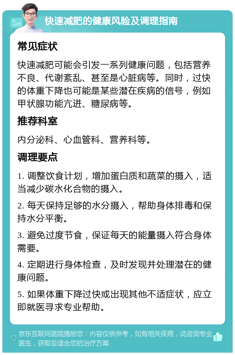 快速减肥的健康风险及调理指南 常见症状 快速减肥可能会引发一系列健康问题，包括营养不良、代谢紊乱、甚至是心脏病等。同时，过快的体重下降也可能是某些潜在疾病的信号，例如甲状腺功能亢进、糖尿病等。 推荐科室 内分泌科、心血管科、营养科等。 调理要点 1. 调整饮食计划，增加蛋白质和蔬菜的摄入，适当减少碳水化合物的摄入。 2. 每天保持足够的水分摄入，帮助身体排毒和保持水分平衡。 3. 避免过度节食，保证每天的能量摄入符合身体需要。 4. 定期进行身体检查，及时发现并处理潜在的健康问题。 5. 如果体重下降过快或出现其他不适症状，应立即就医寻求专业帮助。