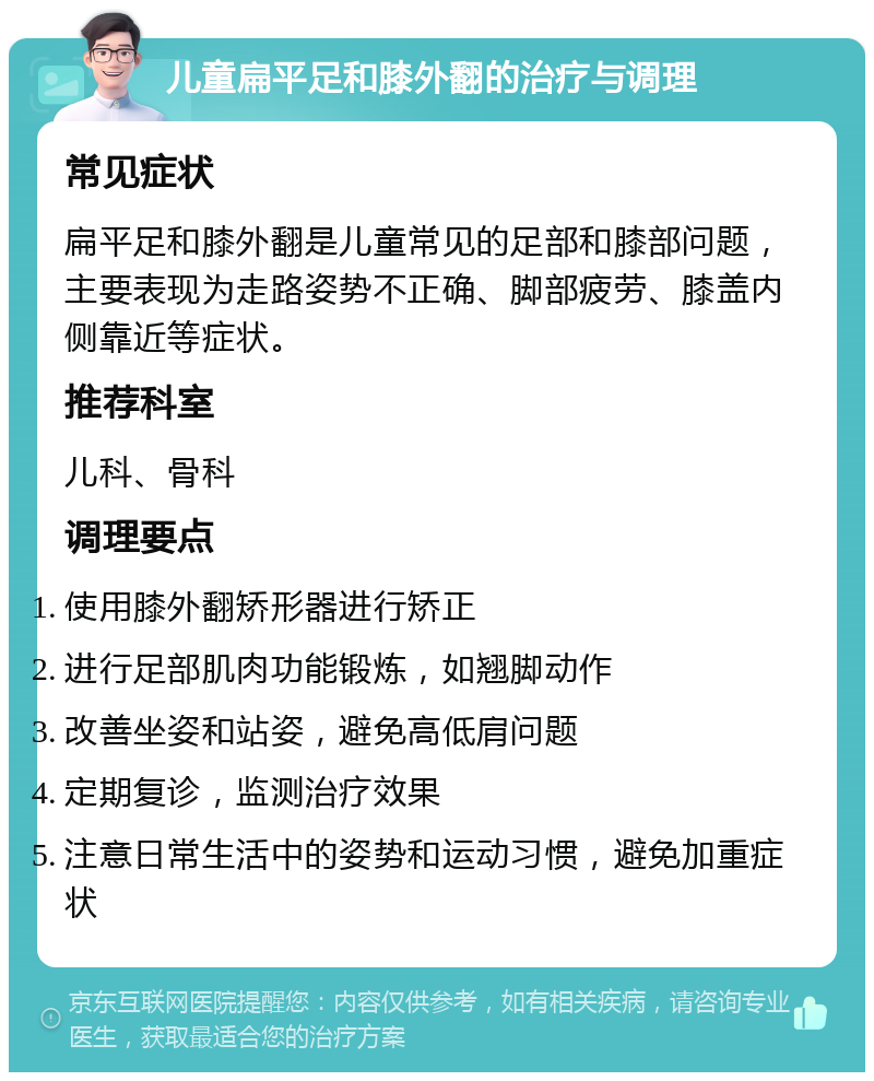 儿童扁平足和膝外翻的治疗与调理 常见症状 扁平足和膝外翻是儿童常见的足部和膝部问题，主要表现为走路姿势不正确、脚部疲劳、膝盖内侧靠近等症状。 推荐科室 儿科、骨科 调理要点 使用膝外翻矫形器进行矫正 进行足部肌肉功能锻炼，如翘脚动作 改善坐姿和站姿，避免高低肩问题 定期复诊，监测治疗效果 注意日常生活中的姿势和运动习惯，避免加重症状