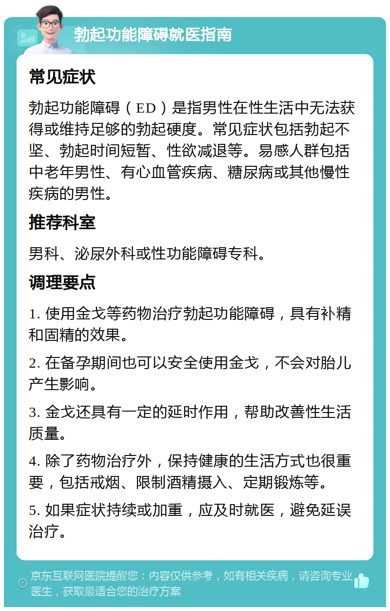 勃起功能障碍就医指南 常见症状 勃起功能障碍（ED）是指男性在性生活中无法获得或维持足够的勃起硬度。常见症状包括勃起不坚、勃起时间短暂、性欲减退等。易感人群包括中老年男性、有心血管疾病、糖尿病或其他慢性疾病的男性。 推荐科室 男科、泌尿外科或性功能障碍专科。 调理要点 1. 使用金戈等药物治疗勃起功能障碍，具有补精和固精的效果。 2. 在备孕期间也可以安全使用金戈，不会对胎儿产生影响。 3. 金戈还具有一定的延时作用，帮助改善性生活质量。 4. 除了药物治疗外，保持健康的生活方式也很重要，包括戒烟、限制酒精摄入、定期锻炼等。 5. 如果症状持续或加重，应及时就医，避免延误治疗。