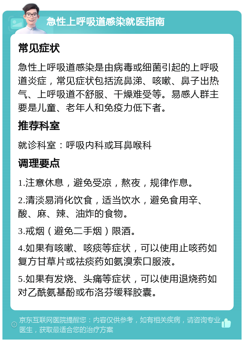 急性上呼吸道感染就医指南 常见症状 急性上呼吸道感染是由病毒或细菌引起的上呼吸道炎症，常见症状包括流鼻涕、咳嗽、鼻子出热气、上呼吸道不舒服、干燥难受等。易感人群主要是儿童、老年人和免疫力低下者。 推荐科室 就诊科室：呼吸内科或耳鼻喉科 调理要点 1.注意休息，避免受凉，熬夜，规律作息。 2.清淡易消化饮食，适当饮水，避免食用辛、酸、麻、辣、油炸的食物。 3.戒烟（避免二手烟）限酒。 4.如果有咳嗽、咳痰等症状，可以使用止咳药如复方甘草片或祛痰药如氨溴索口服液。 5.如果有发烧、头痛等症状，可以使用退烧药如对乙酰氨基酚或布洛芬缓释胶囊。