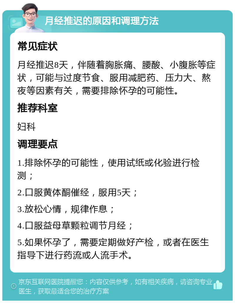 月经推迟的原因和调理方法 常见症状 月经推迟8天，伴随着胸胀痛、腰酸、小腹胀等症状，可能与过度节食、服用减肥药、压力大、熬夜等因素有关，需要排除怀孕的可能性。 推荐科室 妇科 调理要点 1.排除怀孕的可能性，使用试纸或化验进行检测； 2.口服黄体酮催经，服用5天； 3.放松心情，规律作息； 4.口服益母草颗粒调节月经； 5.如果怀孕了，需要定期做好产检，或者在医生指导下进行药流或人流手术。